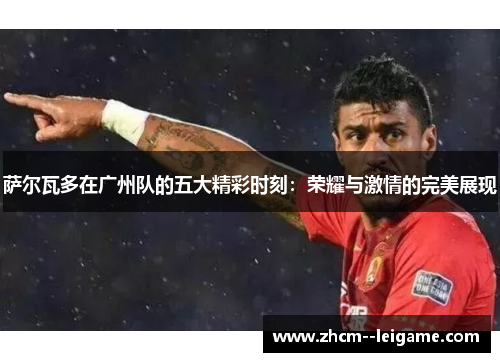 萨尔瓦多在广州队的五大精彩时刻:荣耀与激情的完美展现 萨尔瓦多在广州队的五大精彩时刻:荣耀与激情的完美展现