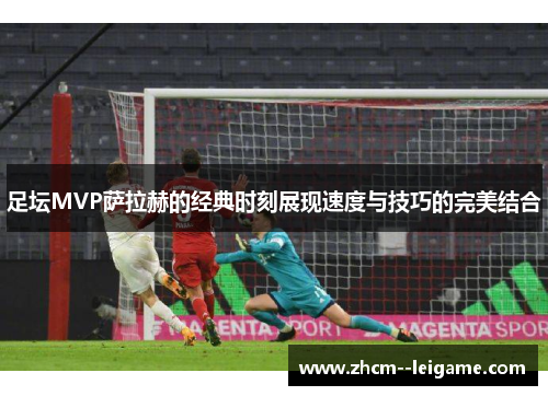 足坛MVP萨拉赫的经典时刻展现速度与技巧的完美结合 足坛MVP萨拉赫的经典时刻展现速度与技巧的完美结合