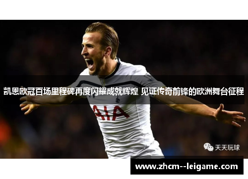 凯恩欧冠百场里程碑再度闪耀成就辉煌 见证传奇前锋的欧洲舞台征程