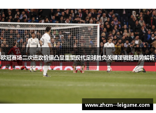 欧冠赛场二次进攻价值凸显重塑现代足球胜负关键逻辑新趋势解析