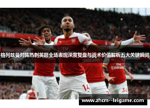 格列兹曼对阵热刺英超全场表现深度复盘与战术价值解析五大关键瞬间 格列兹曼对阵热刺英超全场表现深度复盘与战术价值解析五大关键瞬间